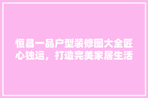 恒昌一品户型装修图大全匠心独运，打造完美家居生活