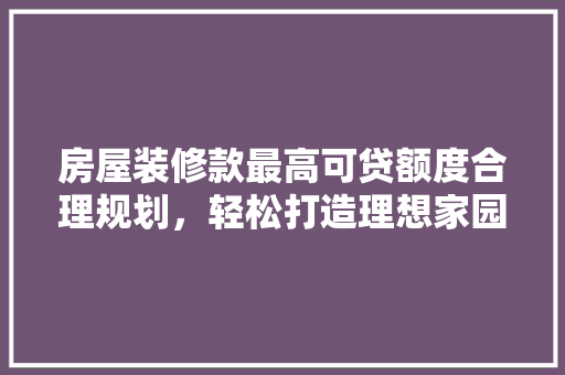 房屋装修款最高可贷额度合理规划，轻松打造理想家园