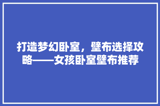 打造梦幻卧室，壁布选择攻略——女孩卧室壁布推荐