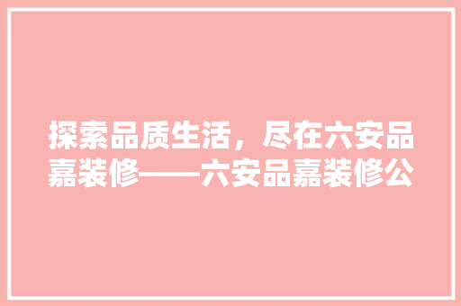 探索品质生活，尽在六安品嘉装修——六安品嘉装修公司服务与优势