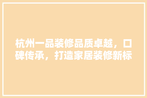 杭州一品装修品质卓越，口碑传承，打造家居装修新标杆