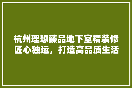 杭州理想臻品地下室精装修匠心独运，打造高品质生活空间