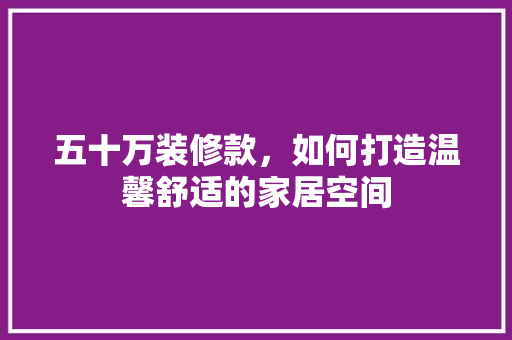 五十万装修款，如何打造温馨舒适的家居空间