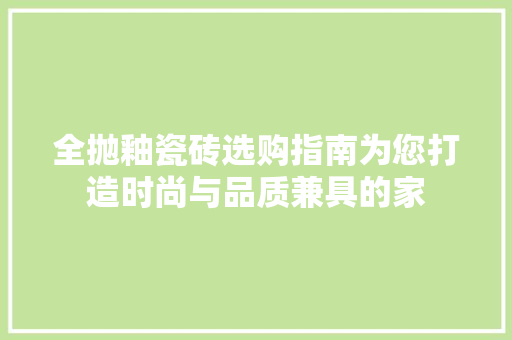 全抛釉瓷砖选购指南为您打造时尚与品质兼具的家