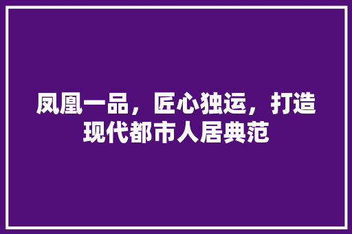 凤凰一品，匠心独运，打造现代都市人居典范
