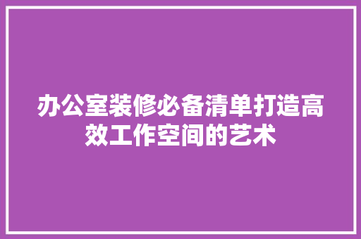 办公室装修必备清单打造高效工作空间的艺术