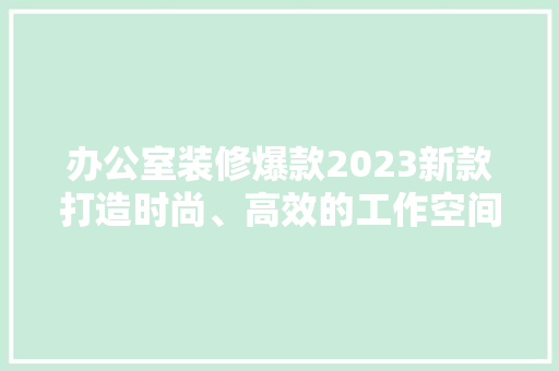 办公室装修爆款2023新款打造时尚、高效的工作空间