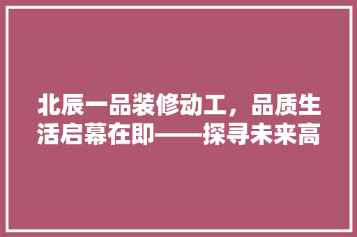 北辰一品装修动工，品质生活启幕在即——探寻未来高端住宅的璀璨未来