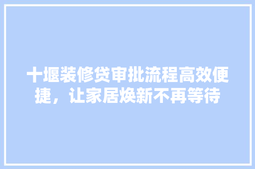 十堰装修贷审批流程高效便捷，让家居焕新不再等待