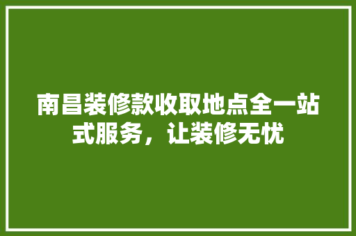 南昌装修款收取地点全一站式服务，让装修无忧 施工管理