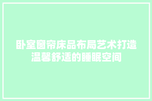 卧室窗帘床品布局艺术打造温馨舒适的睡眠空间