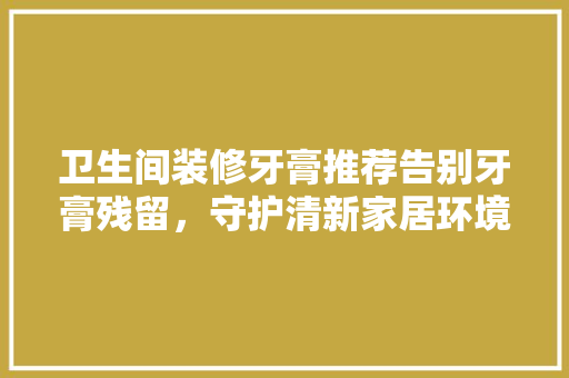 卫生间装修牙膏推荐告别牙膏残留，守护清新家居环境
