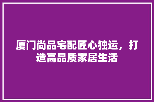 厦门尚品宅配匠心独运，打造高品质家居生活
