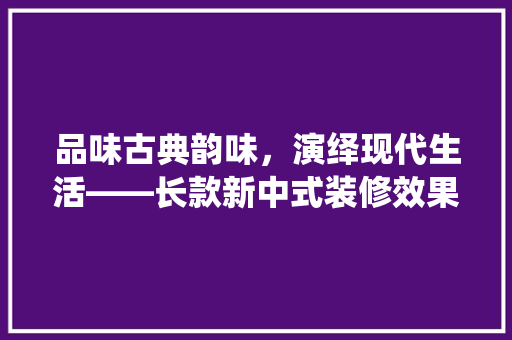 品味古典韵味，演绎现代生活——长款新中式装修效果图赏析