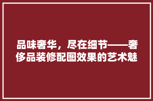 品味奢华，尽在细节——奢侈品装修配图效果的艺术魅力 知识问答