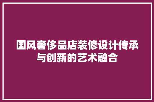 国风奢侈品店装修设计传承与创新的艺术融合