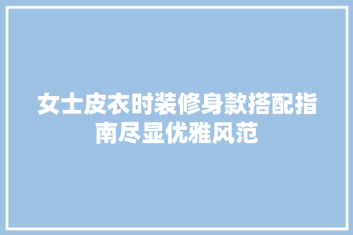 女士皮衣时装修身款搭配指南尽显优雅风范 建筑法规