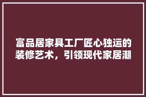 富品居家具工厂匠心独运的装修艺术，引领现代家居潮流