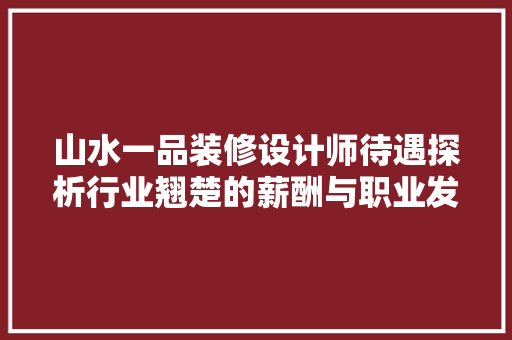 山水一品装修设计师待遇探析行业翘楚的薪酬与职业发展