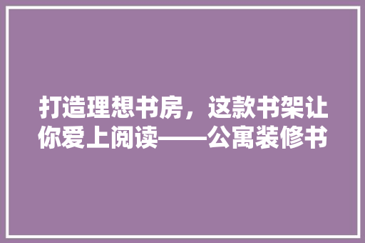 打造理想书房，这款书架让你爱上阅读——公寓装修书架推荐