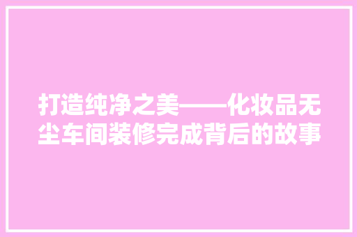 打造纯净之美——化妆品无尘车间装修完成背后的故事 常见问题