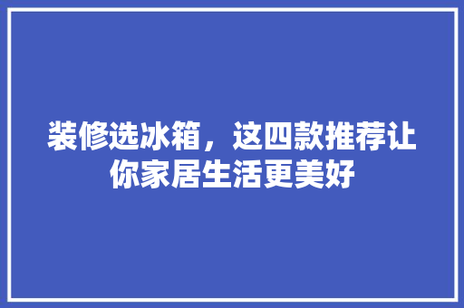 装修选冰箱，这四款推荐让你家居生活更美好