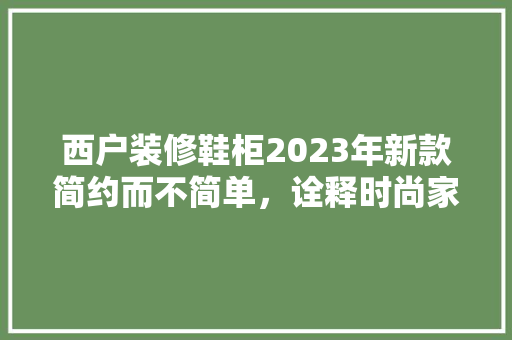西户装修鞋柜2023年新款简约而不简单，诠释时尚家居美学