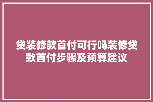 贷装修款首付可行吗装修贷款首付步骤及预算建议