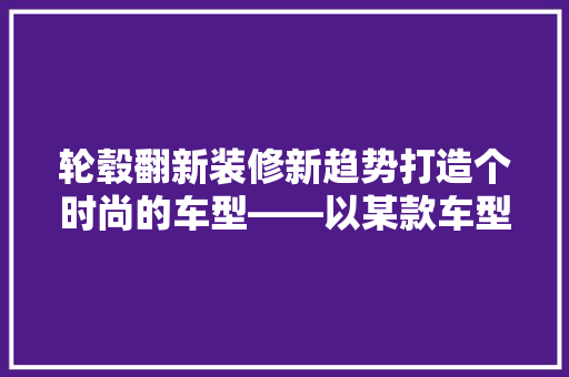 轮毂翻新装修新趋势打造个时尚的车型——以某款车型为例