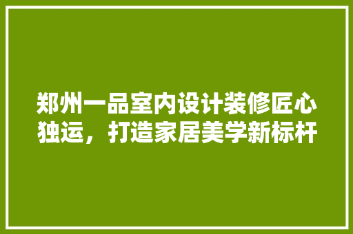 郑州一品室内设计装修匠心独运，打造家居美学新标杆