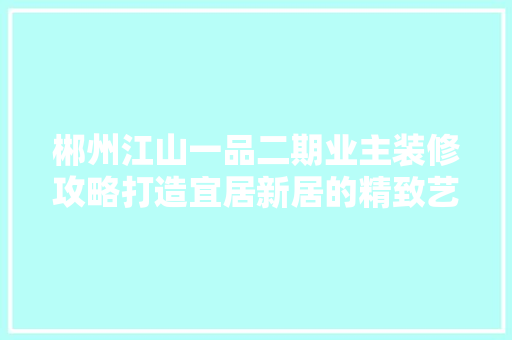 郴州江山一品二期业主装修攻略打造宜居新居的精致艺术