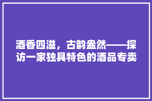 酒香四溢，古韵盎然——探访一家独具特色的酒品专卖店