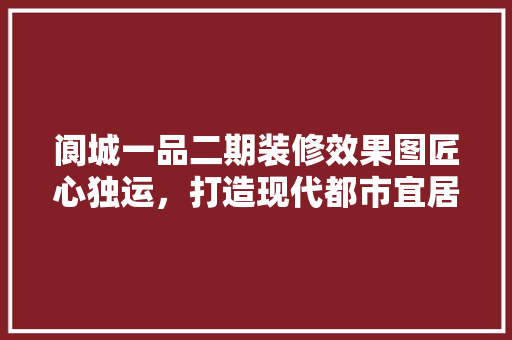 阆城一品二期装修效果图匠心独运，打造现代都市宜居典范