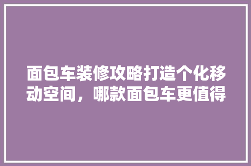 面包车装修攻略打造个化移动空间，哪款面包车更值得推荐