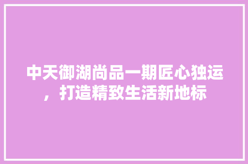 中天御湖尚品一期匠心独运，打造精致生活新地标