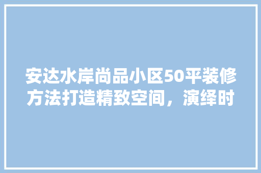 安达水岸尚品小区50平装修方法打造精致空间，演绎时尚生活