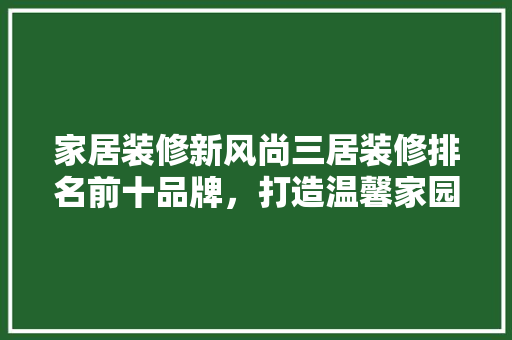 家居装修新风尚三居装修排名前十品牌，打造温馨家园