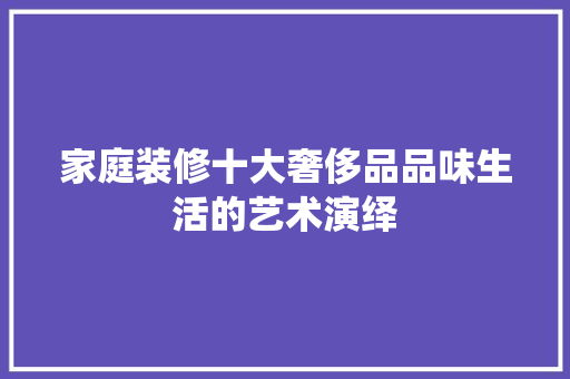 家庭装修十大奢侈品品味生活的艺术演绎