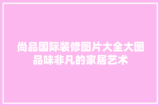 尚品国际装修图片大全大图品味非凡的家居艺术