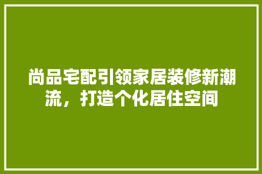 尚品宅配引领家居装修新潮流，打造个化居住空间
