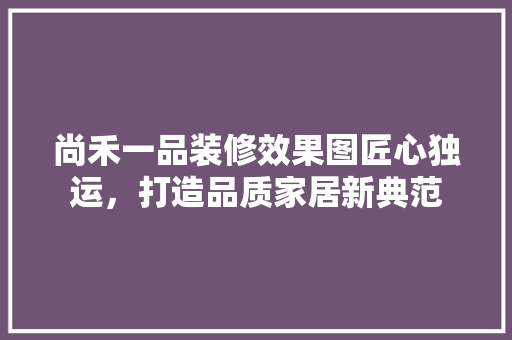 尚禾一品装修效果图匠心独运，打造品质家居新典范