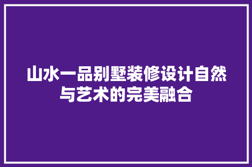 山水一品别墅装修设计自然与艺术的完美融合