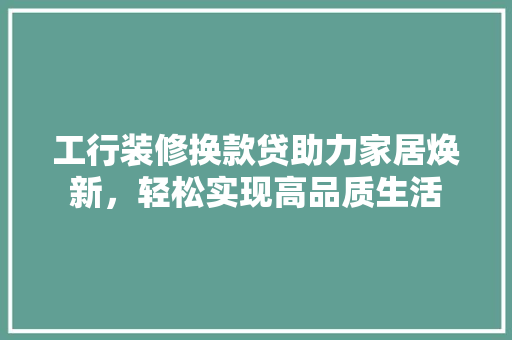 工行装修换款贷助力家居焕新，轻松实现高品质生活