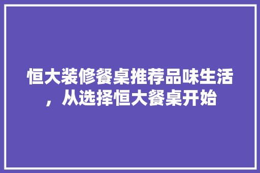 恒大装修餐桌推荐品味生活，从选择恒大餐桌开始