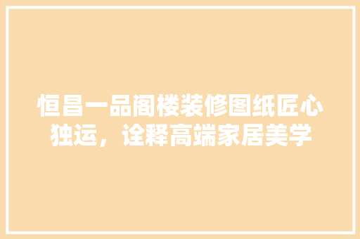 恒昌一品阁楼装修图纸匠心独运，诠释高端家居美学