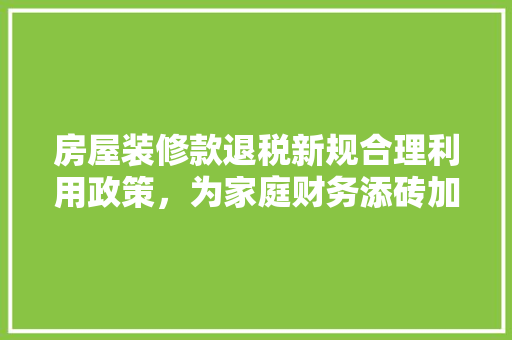 房屋装修款退税新规合理利用政策，为家庭财务添砖加瓦