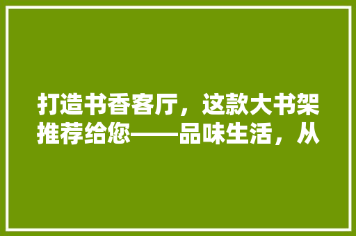 打造书香客厅，这款大书架推荐给您——品味生活，从阅读开始