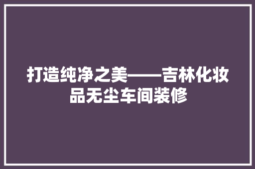 打造纯净之美——吉林化妆品无尘车间装修