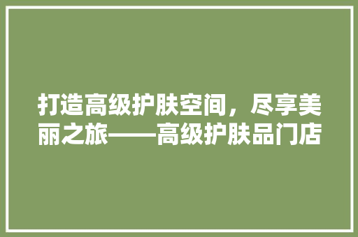打造高级护肤空间，尽享美丽之旅——高级护肤品门店装修效果图