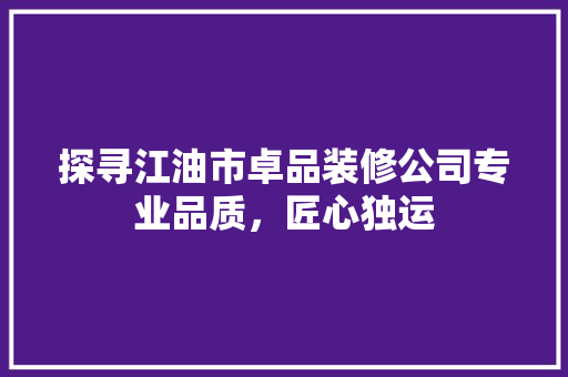 探寻江油市卓品装修公司专业品质，匠心独运